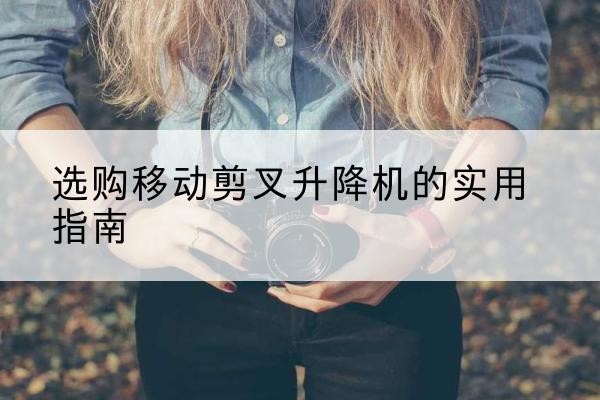 南靖移动剪叉升降机怎么选-选购移动剪叉升降机的实用指南