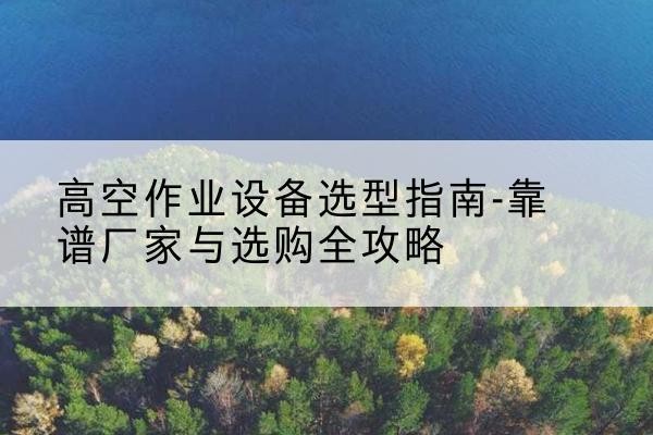 南靖升降车厂家-高空作业设备选型指南-靠谱厂家与选购全攻略