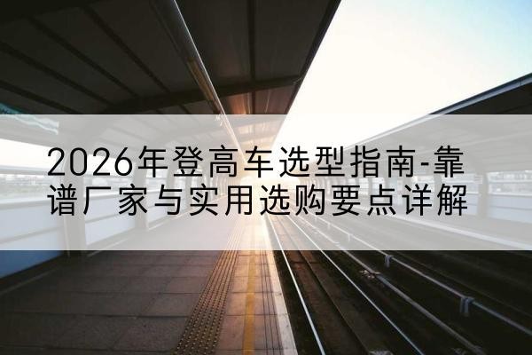南靖登高车厂家推荐-2026年登高车选型指南-靠谱厂家与实用选购要点详解