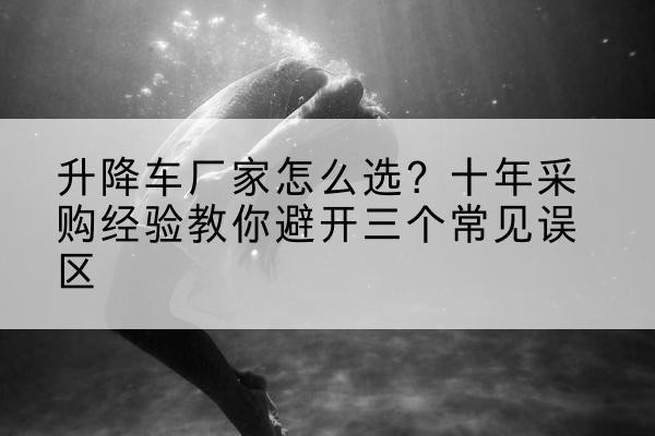 南靖升降车厂家-怎么选？十年采购经验教你避开三个常见误区