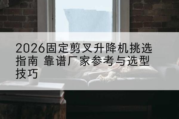 南靖固定剪叉升降机厂家推荐-2026固定剪叉升降机挑选指南 靠谱厂家参考与选型技巧