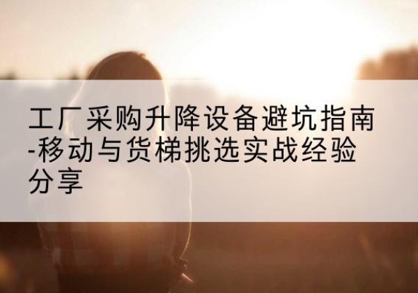 南靖移动式升降机怎么选-工厂采购升降设备避坑指南-移动与货梯挑选实战经验分享