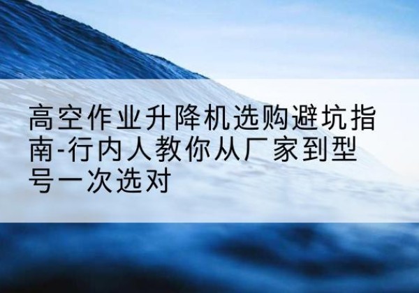 南靖升降平台厂家-高空作业升降机选购避坑指南-行内人教你从厂家到型号一次选对