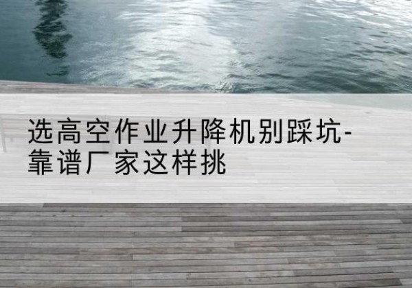 南靖剪叉式升降机厂家-选高空作业升降机别踩坑-靠谱厂家这样挑