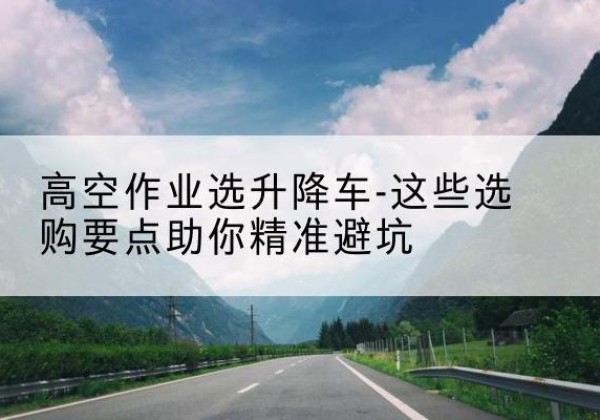 南靖升降车厂家-高空作业选升降车-这些选购要点助你*避坑