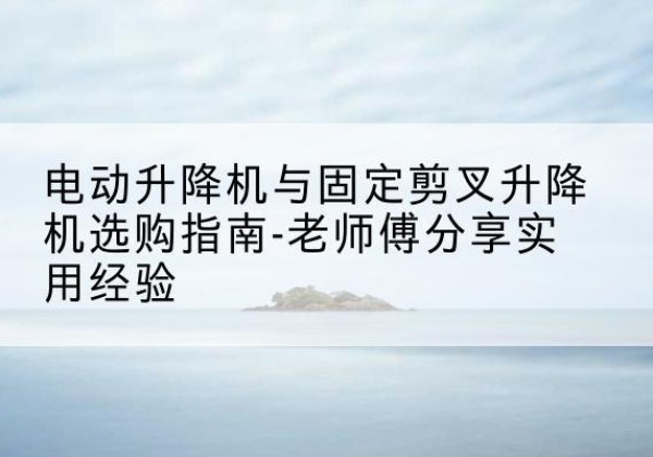 南靖电动升降机怎么选-电动升降机与固定剪叉升降机选购指南-老师傅分享实用经验