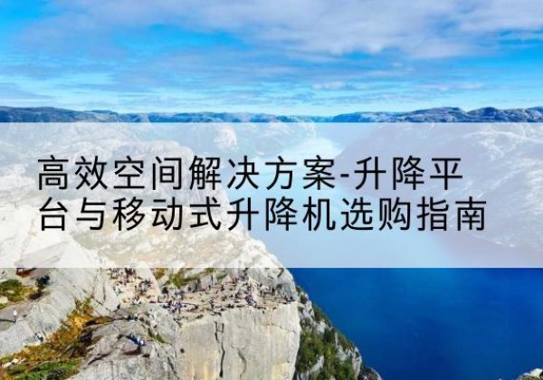 南靖升降平台厂家-*空间解决方案-升降平台与移动式升降机选购指南