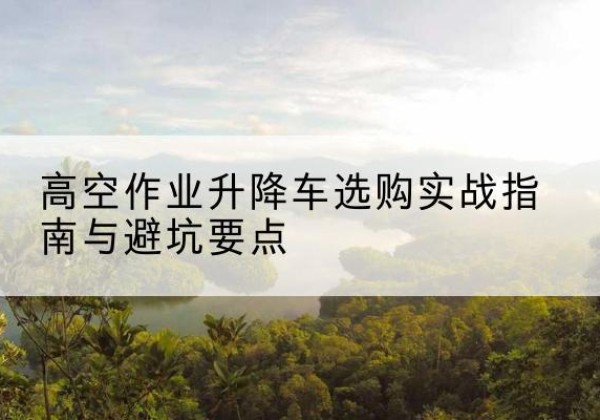 南靖升降车怎么选-高空作业升降车选购实战指南与避坑要点