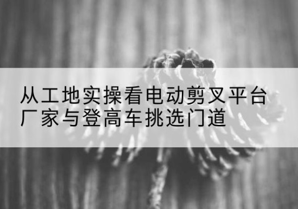 南靖电动剪叉升降平台厂家-从工地实操看电动剪叉平台厂家与登高车挑选门道