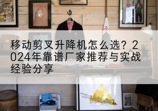 南靖升降平台厂家推荐-移动剪叉升降机怎么选？2024年靠谱厂家推荐与实战经验分享
