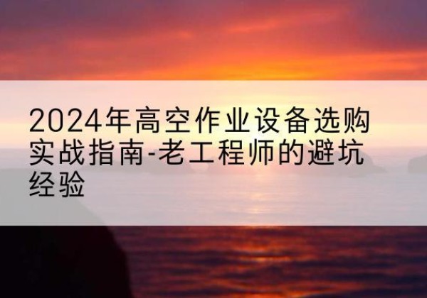 南靖高空作业升降机厂家推荐-2024年高空作业设备选购实战指南-老工程师的避坑经验