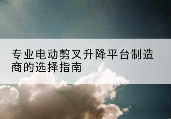 南靖电动剪叉升降平台厂家-专业电动剪叉升降平台制造商的选择指南