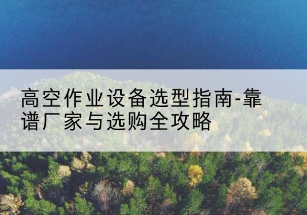 南靖升降车厂家-高空作业设备选型指南-靠谱厂家与选购全攻略