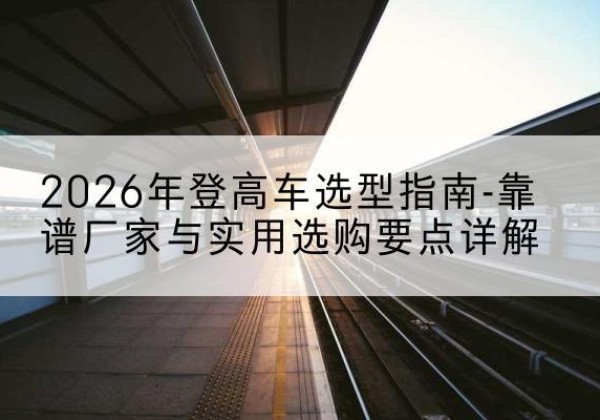 南靖登高车厂家推荐-2026年登高车选型指南-靠谱厂家与实用选购要点详解