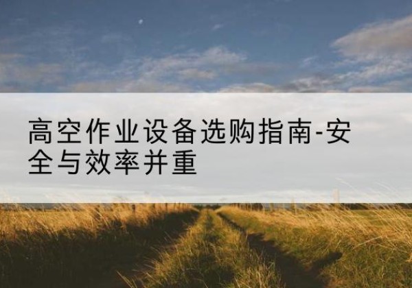 南靖登高车怎么选-高空作业设备选购指南-安全与效率并重